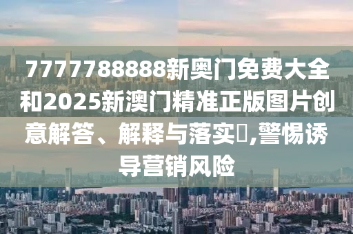 7777788888新奥门免费大全和2025新澳门精准正版图片创意解答、解释与落实​,警惕诱导营销风险