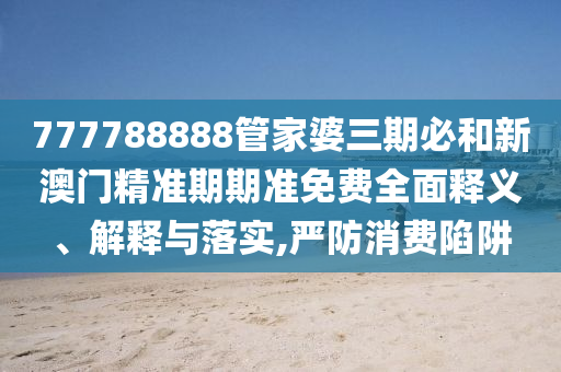 777788888管家婆三期必和新澳门精准期期准免费全面释义、解释与落实,严防消费陷阱