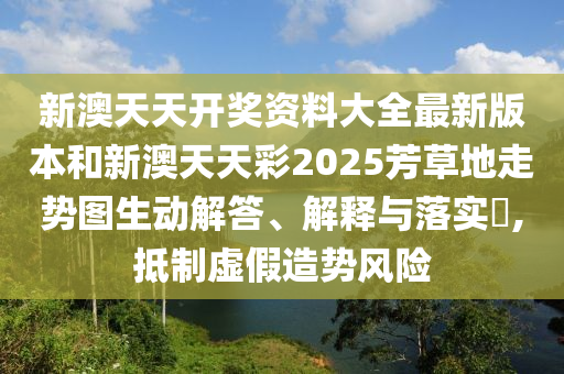 新澳天天开奖资料大全最新版本和新澳天天彩2025芳草地走势图生动解答、解释与落实​,抵制虚假造势风险