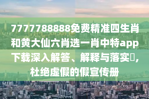 7777788888免费精准四生肖和黄大仙六肖选一肖中特app下载深入解答、解释与落实​,杜绝虚假的假宣传册