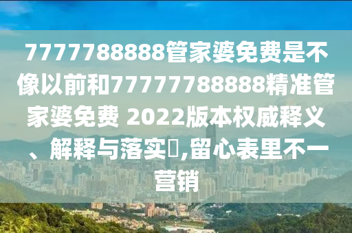 7777788888管家婆免费是不像以前和77777788888精准管家婆免费 2022版本权威释义、解释与落实​,留心表里不一营销