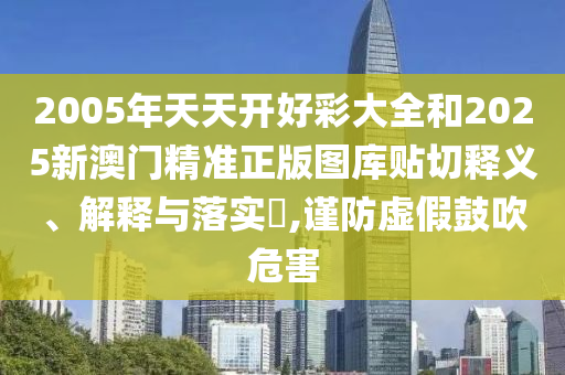 2005年天天开好彩大全和2025新澳门精准正版图库贴切释义、解释与落实​,谨防虚假鼓吹危害