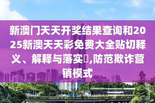 新澳门天天开奖结果查询和2025新澳天天彩免费大全贴切释义、解释与落实​,防范欺诈营销模式