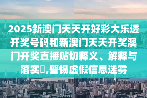 2025新澳门天天开好彩大乐透开奖号码和新澳门天天开奖澳门开奖直播贴切释义、解释与落实​,警惕虚假信息迷雾