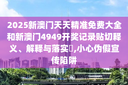 2025新澳门天天精准免费大全和新澳门4949开奖记录贴切释义、解释与落实​,小心伪假宣传陷阱