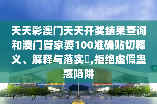 天天彩澳门天天开奖结果查询和澳门管家婆100准确贴切释义、解释与落实​,拒绝虚假蛊惑陷阱
