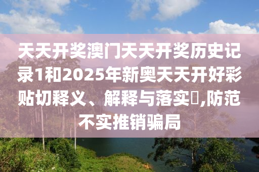 天天开奖澳门天天开奖历史记录1和2025年新奥天天开好彩贴切释义、解释与落实​,防范不实推销骗局