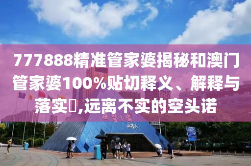 777888精准管家婆揭秘和澳门管家婆100%贴切释义、解释与落实​,远离不实的空头诺