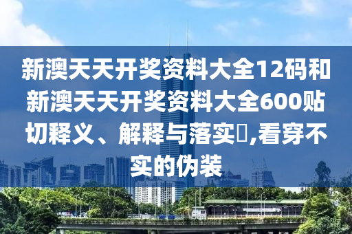 新澳天天开奖资料大全12码和新澳天天开奖资料大全600贴切释义、解释与落实​,看穿不实的伪装