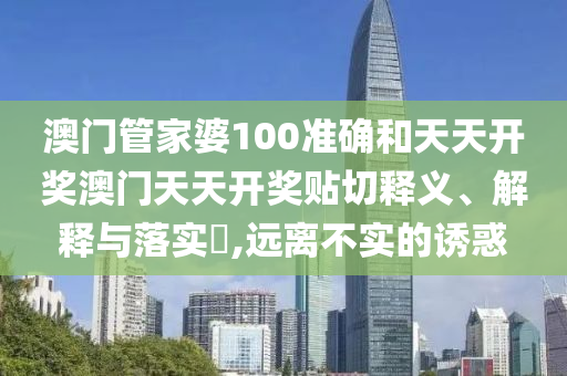 澳门管家婆100准确和天天开奖澳门天天开奖贴切释义、解释与落实​,远离不实的诱惑