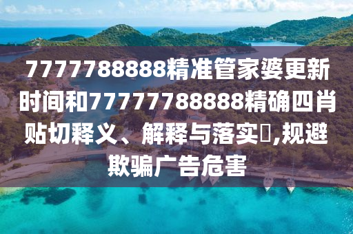 7777788888精准管家婆更新时间和77777788888精确四肖贴切释义、解释与落实​,规避欺骗广告危害