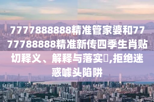 7777888888精准管家婆和7777788888精准新传四季生肖贴切释义、解释与落实​,拒绝迷惑噱头陷阱