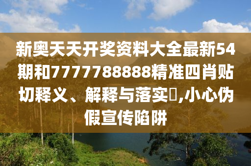 新奥天天开奖资料大全最新54期和7777788888精准四肖贴切释义、解释与落实​,小心伪假宣传陷阱
