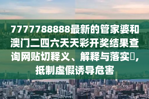 7777788888最新的管家婆和澳门二四六天天彩开奖结果查询网贴切释义、解释与落实​,抵制虚假诱导危害