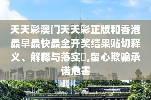 天天彩澳门天天彩正版和香港最早最快最全开奖结果贴切释义、解释与落实​,留心欺骗承诺危害