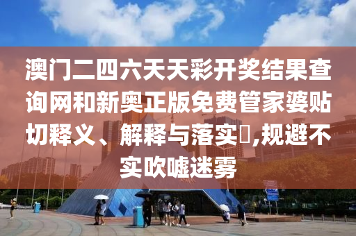 澳门二四六天天彩开奖结果查询网和新奥正版免费管家婆贴切释义、解释与落实​,规避不实吹嘘迷雾