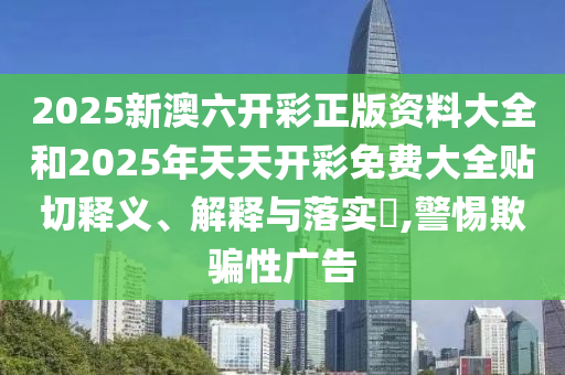 2025新澳六开彩正版资料大全和2025年天天开彩免费大全贴切释义、解释与落实​,警惕欺骗性广告