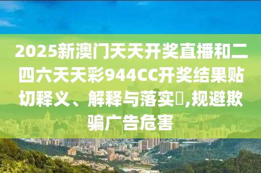 2025新澳门天天开奖直播和二四六天天彩944CC开奖结果贴切释义、解释与落实​,规避欺骗广告危害