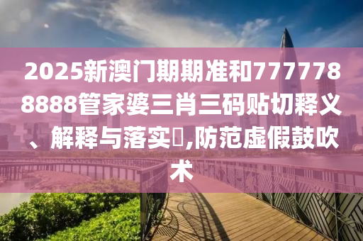 2025新澳门期期准和7777788888管家婆三肖三码贴切释义、解释与落实​,防范虚假鼓吹术