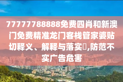 77777788888免费四肖和新澳门免费精准龙门客栈管家婆贴切释义、解释与落实​,防范不实广告危害