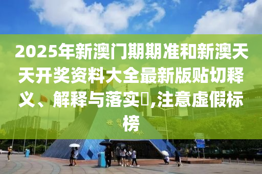 2025年新澳门期期准和新澳天天开奖资料大全最新版贴切释义、解释与落实​,注意虚假标榜