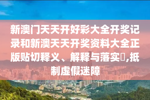 新澳门天天开好彩大全开奖记录和新澳天天开奖资料大全正版贴切释义、解释与落实​,抵制虚假迷障