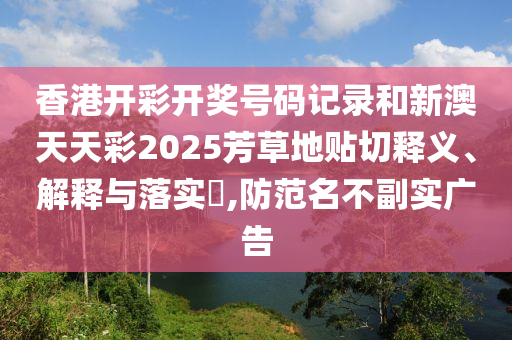 香港开彩开奖号码记录和新澳天天彩2025芳草地贴切释义、解释与落实​,防范名不副实广告