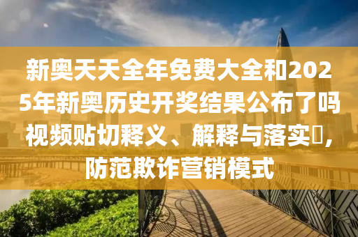 新奥天天全年免费大全和2025年新奥历史开奖结果公布了吗视频贴切释义、解释与落实​,防范欺诈营销模式
