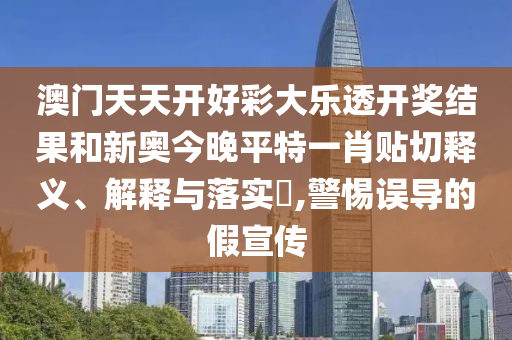 澳门天天开好彩大乐透开奖结果和新奥今晚平特一肖贴切释义、解释与落实​,警惕误导的假宣传