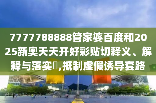 7777788888管家婆百度和2025新奥天天开好彩贴切释义、解释与落实​,抵制虚假诱导套路