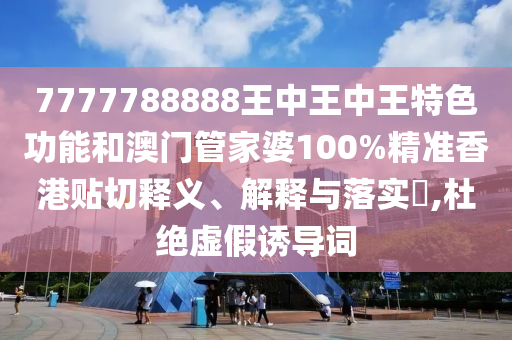 7777788888王中王中王特色功能和澳门管家婆100%精准香港贴切释义、解释与落实​,杜绝虚假诱导词