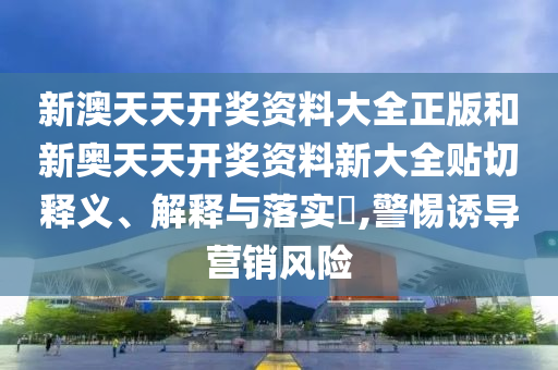 新澳天天开奖资料大全正版和新奥天天开奖资料新大全贴切释义、解释与落实​,警惕诱导营销风险