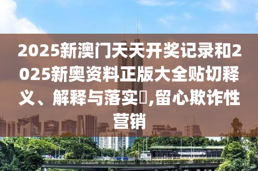 2025新澳门天天开奖记录和2025新奥资料正版大全贴切释义、解释与落实​,留心欺诈性营销