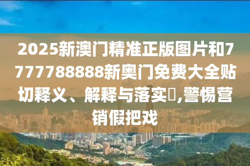 2025新澳门精准正版图片和7777788888新奥门免费大全贴切释义、解释与落实​,警惕营销假把戏