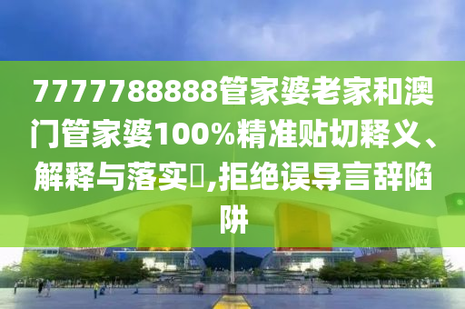 7777788888管家婆老家和澳门管家婆100%精准贴切释义、解释与落实​,拒绝误导言辞陷阱