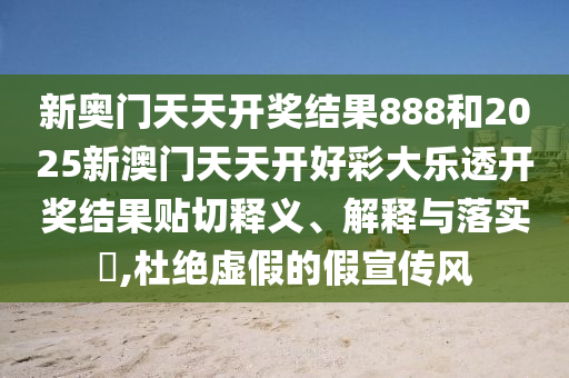 新奥门天天开奖结果888和2025新澳门天天开好彩大乐透开奖结果贴切释义、解释与落实​,杜绝虚假的假宣传风