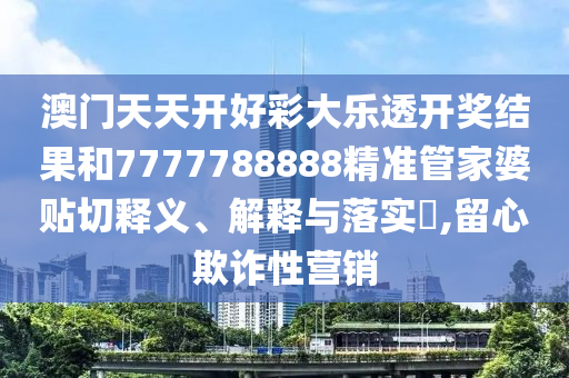澳门天天开好彩大乐透开奖结果和7777788888精准管家婆贴切释义、解释与落实​,留心欺诈性营销