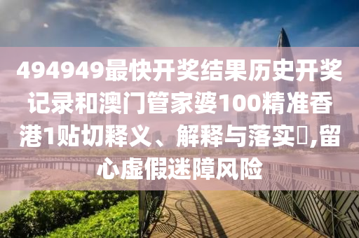 494949最快开奖结果历史开奖记录和澳门管家婆100精准香港1贴切释义、解释与落实​,留心虚假迷障风险