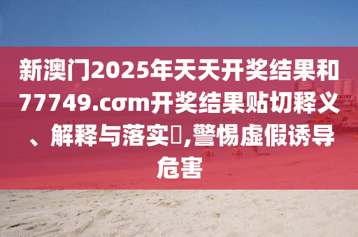新澳门2025年天天开奖结果和77749.cσm开奖结果贴切释义、解释与落实​,警惕虚假诱导危害
