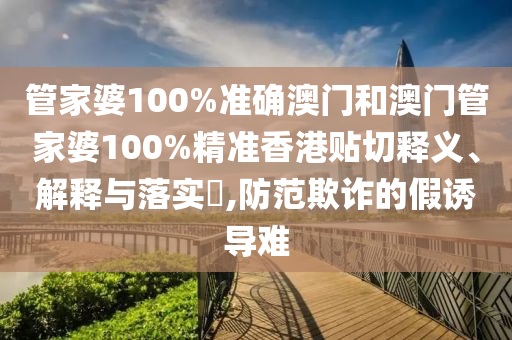 管家婆100%准确澳门和澳门管家婆100%精准香港贴切释义、解释与落实​,防范欺诈的假诱导难