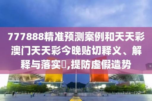 777888精准预测案例和天天彩澳门天天彩今晚贴切释义、解释与落实​,提防虚假造势