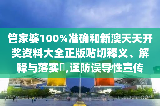 管家婆100%准确和新澳天天开奖资料大全正版贴切释义、解释与落实​,谨防误导性宣传