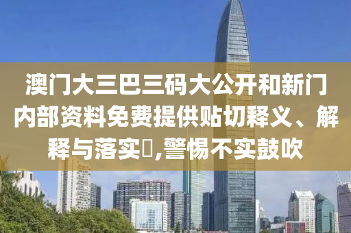 澳门大三巴三码大公开和新门内部资料免费提供贴切释义、解释与落实​,警惕不实鼓吹