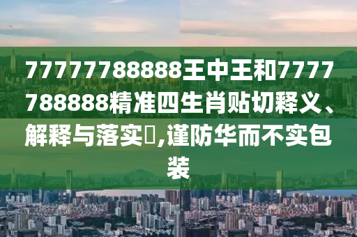77777788888王中王和7777788888精准四生肖贴切释义、解释与落实​,谨防华而不实包装