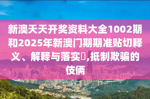 新澳天天开奖资料大全1002期和2025年新澳门期期准贴切释义、解释与落实​,抵制欺骗的伎俩