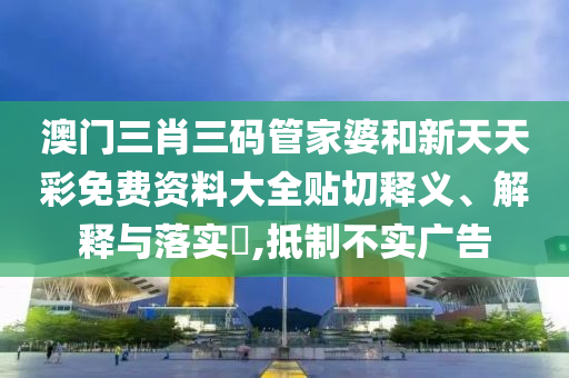 澳门三肖三码管家婆和新天天彩免费资料大全贴切释义、解释与落实​,抵制不实广告