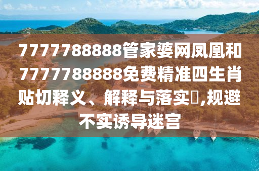 7777788888管家婆网凤凰和7777788888免费精准四生肖贴切释义、解释与落实​,规避不实诱导迷宫
