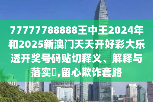 77777788888王中王2024年和2025新澳门天天开好彩大乐透开奖号码贴切释义、解释与落实​,留心欺诈套路