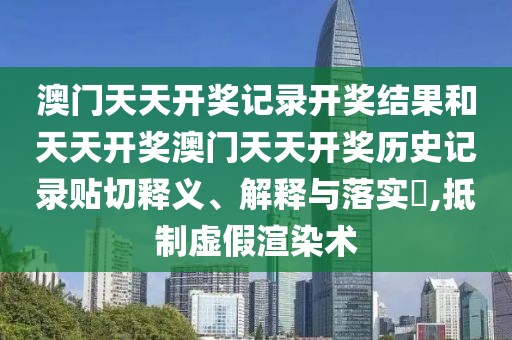 澳门天天开奖记录开奖结果和天天开奖澳门天天开奖历史记录贴切释义、解释与落实​,抵制虚假渲染术