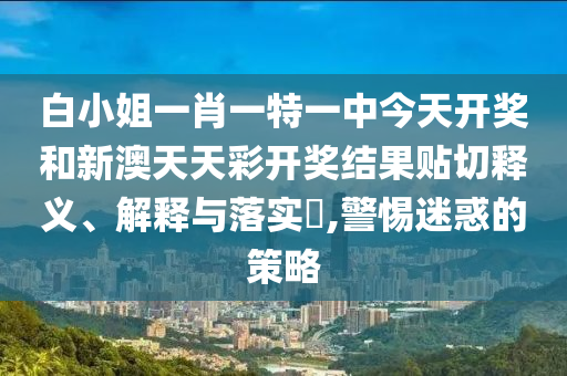 白小姐一肖一特一中今天开奖和新澳天天彩开奖结果贴切释义、解释与落实​,警惕迷惑的策略